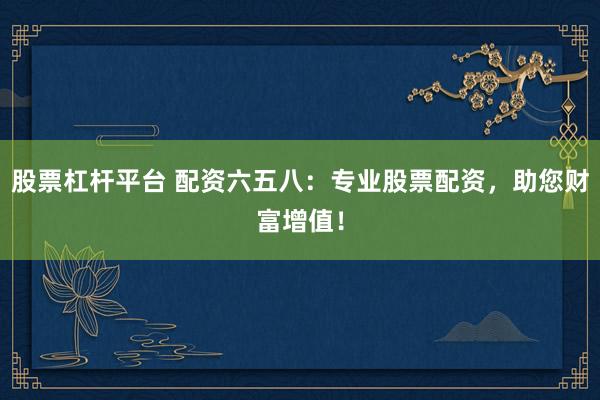股票杠杆平台 配资六五八：专业股票配资，助您财富增值！