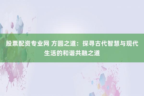 股票配资专业网 方圆之道：探寻古代智慧与现代生活的和谐共融之道