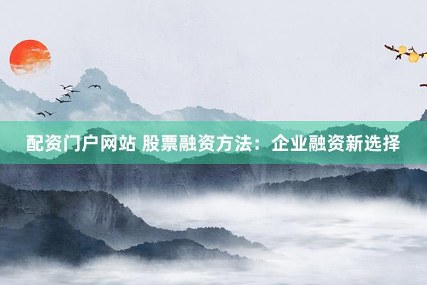 配资门户网站 股票融资方法：企业融资新选择
