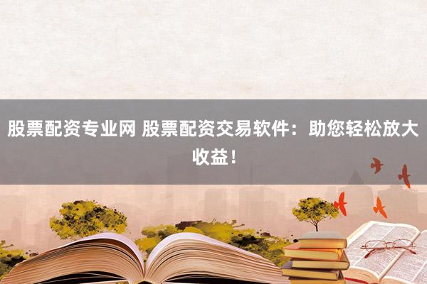 股票配资专业网 股票配资交易软件：助您轻松放大收益！