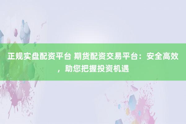 正规实盘配资平台 期货配资交易平台：安全高效，助您把握投资机遇
