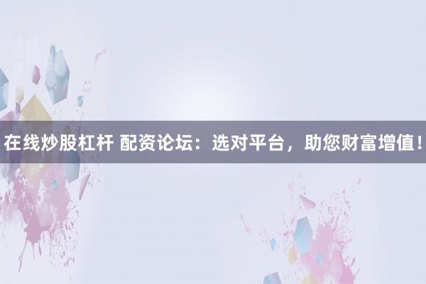 在线炒股杠杆 配资论坛：选对平台，助您财富增值！