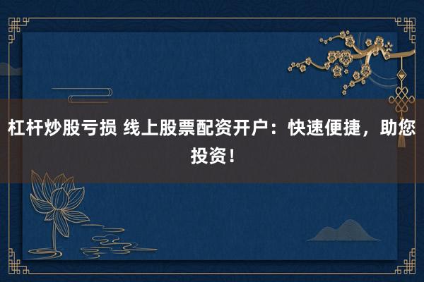 杠杆炒股亏损 线上股票配资开户：快速便捷，助您投资！