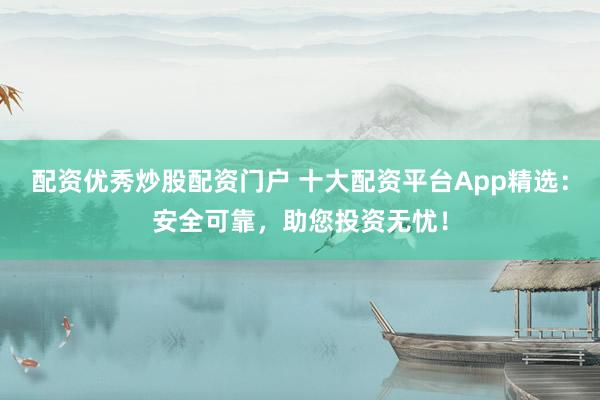 配资优秀炒股配资门户 十大配资平台App精选：安全可靠，助您投资无忧！