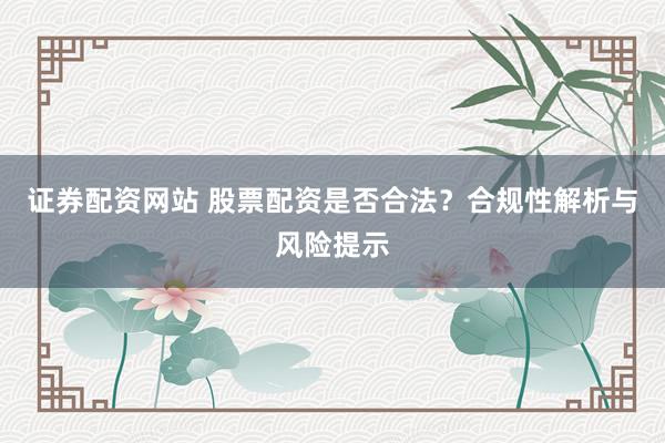 证券配资网站 股票配资是否合法？合规性解析与风险提示