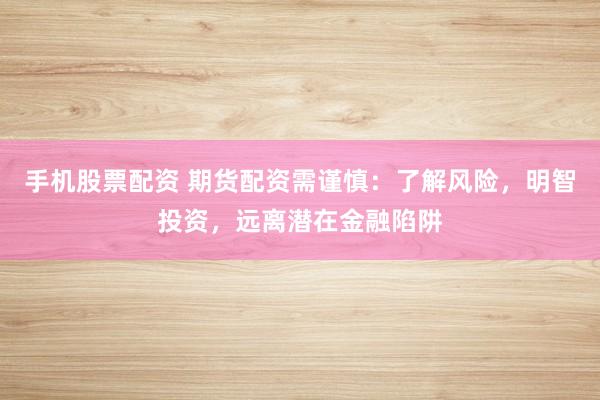 手机股票配资 期货配资需谨慎：了解风险，明智投资，远离潜在金融陷阱
