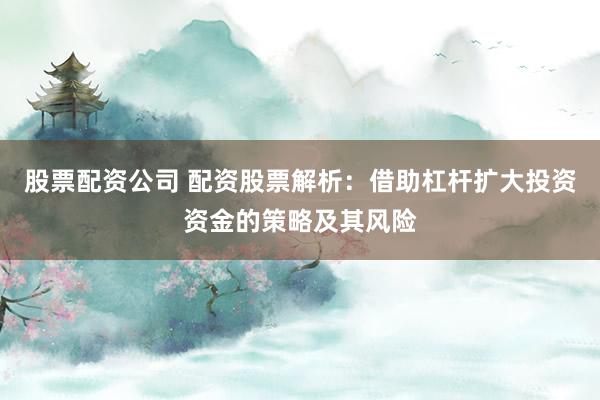 股票配资公司 配资股票解析：借助杠杆扩大投资资金的策略及其风险