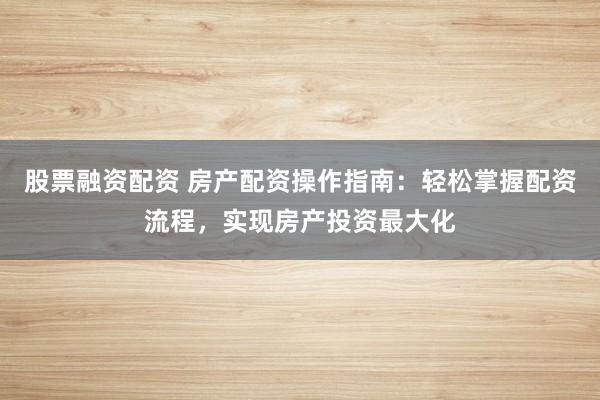 股票融资配资 房产配资操作指南：轻松掌握配资流程，实现房产投资最大化