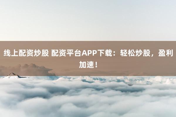 线上配资炒股 配资平台APP下载：轻松炒股，盈利加速！