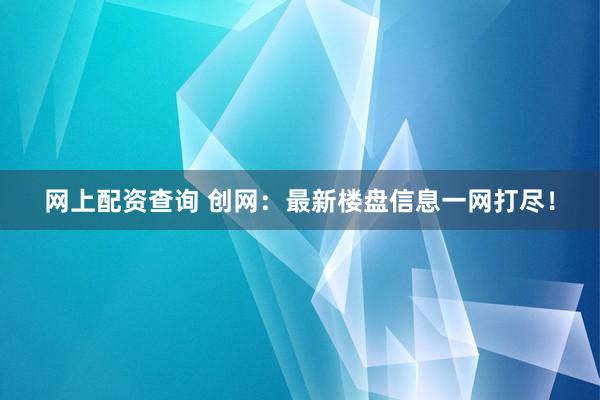网上配资查询 创网：最新楼盘信息一网打尽！