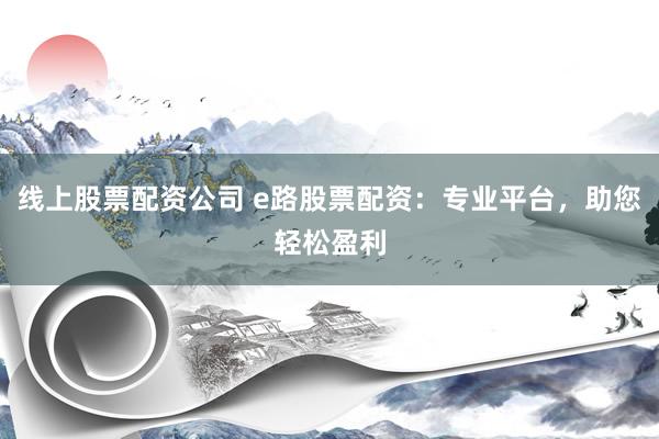 线上股票配资公司 e路股票配资：专业平台，助您轻松盈利