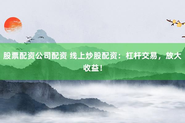 股票配资公司配资 线上炒股配资：杠杆交易，放大收益！