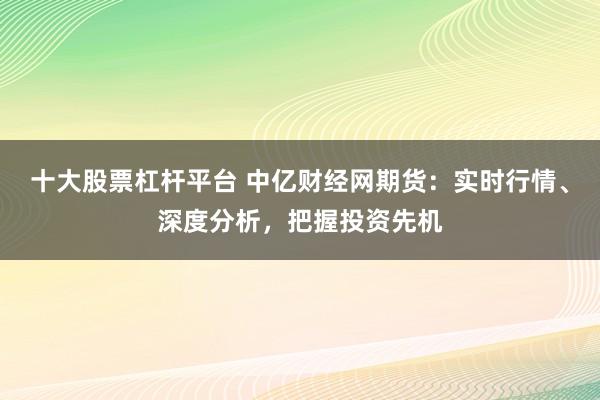十大股票杠杆平台 中亿财经网期货：实时行情、深度分析，把握投资先机