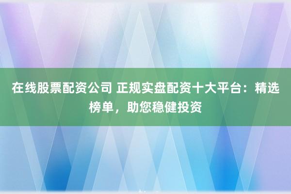 在线股票配资公司 正规实盘配资十大平台：精选榜单，助您稳健投资