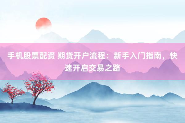 手机股票配资 期货开户流程：新手入门指南，快速开启交易之路