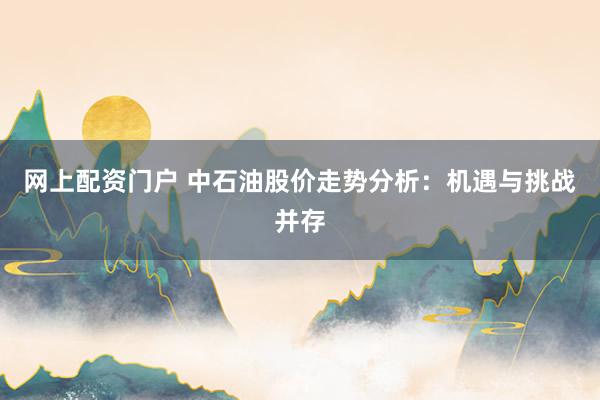 网上配资门户 中石油股价走势分析：机遇与挑战并存