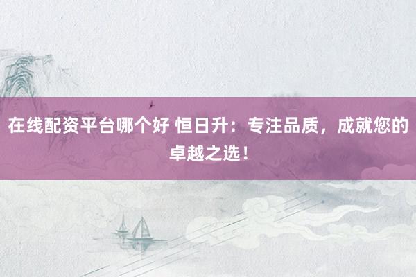 在线配资平台哪个好 恒日升：专注品质，成就您的卓越之选！
