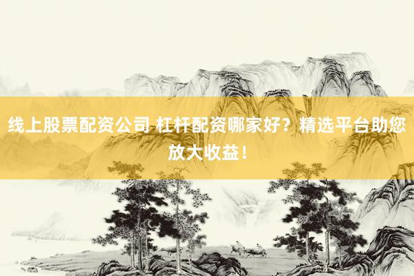 线上股票配资公司 杠杆配资哪家好？精选平台助您放大收益！