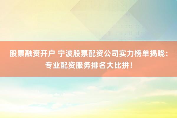 股票融资开户 宁波股票配资公司实力榜单揭晓：专业配资服务排名大比拼！