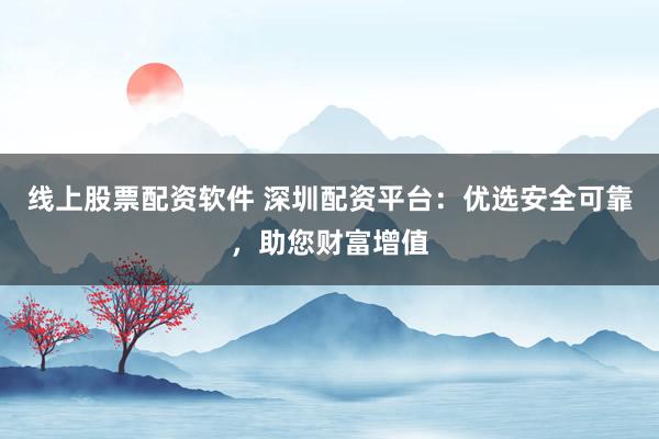 线上股票配资软件 深圳配资平台：优选安全可靠，助您财富增值