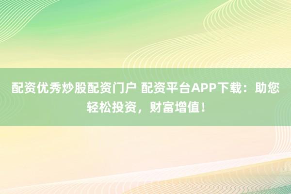 配资优秀炒股配资门户 配资平台APP下载：助您轻松投资，财富增值！