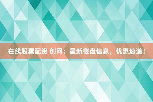 在线股票配资 创网：最新楼盘信息，优惠速递！