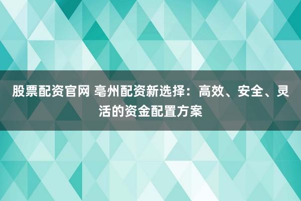 股票配资官网 亳州配资新选择：高效、安全、灵活的资金配置方案
