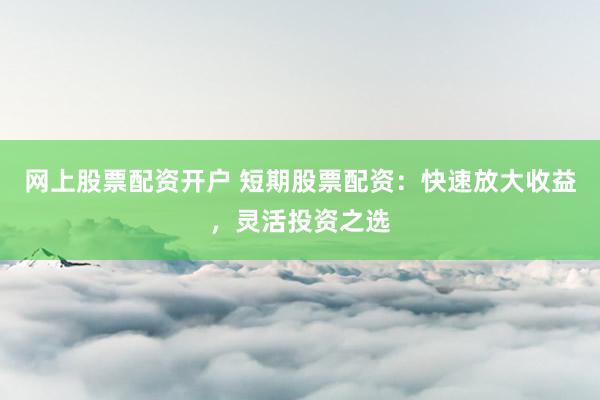 网上股票配资开户 短期股票配资：快速放大收益，灵活投资之选