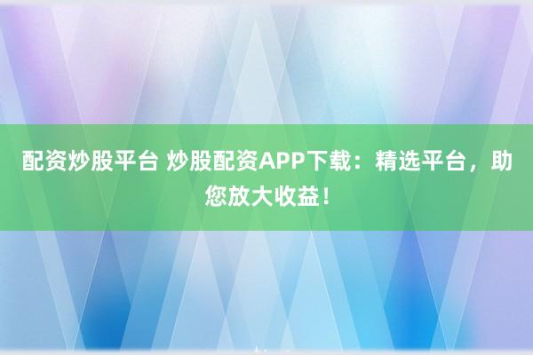 配资炒股平台 炒股配资APP下载：精选平台，助您放大收益！