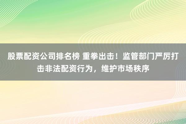 股票配资公司排名榜 重拳出击！监管部门严厉打击非法配资行为，维护市场秩序