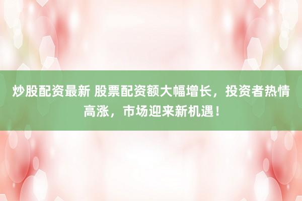 炒股配资最新 股票配资额大幅增长，投资者热情高涨，市场迎来新机遇！