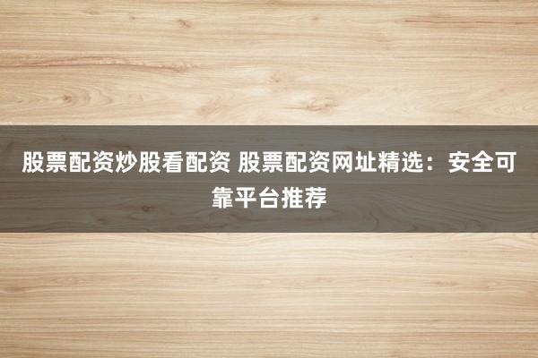 股票配资炒股看配资 股票配资网址精选：安全可靠平台推荐