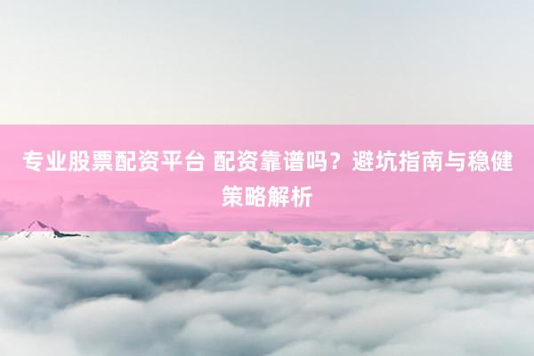 专业股票配资平台 配资靠谱吗？避坑指南与稳健策略解析