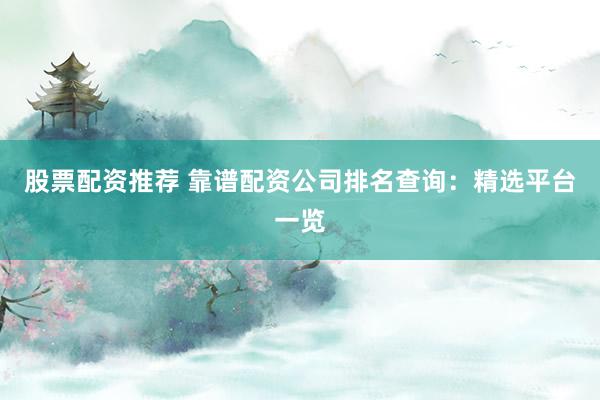 股票配资推荐 靠谱配资公司排名查询：精选平台一览