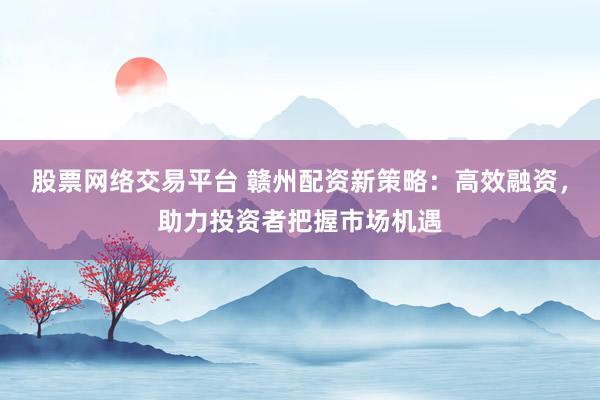 股票网络交易平台 赣州配资新策略：高效融资，助力投资者把握市场机遇