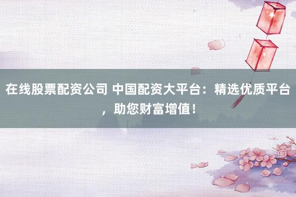 在线股票配资公司 中国配资大平台：精选优质平台，助您财富增值！