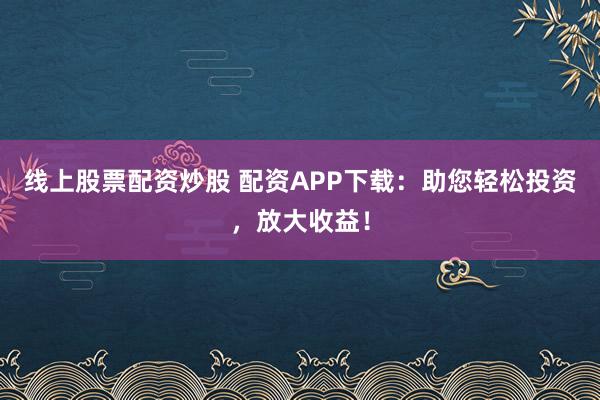 线上股票配资炒股 配资APP下载：助您轻松投资，放大收益！