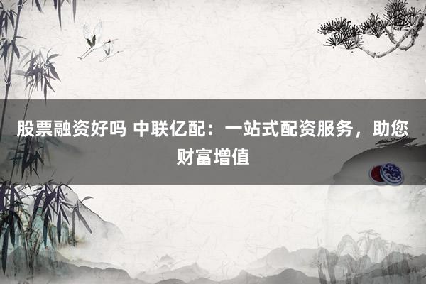 股票融资好吗 中联亿配：一站式配资服务，助您财富增值