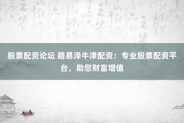 股票配资论坛 路易泽牛津配资：专业股票配资平台，助您财富增值