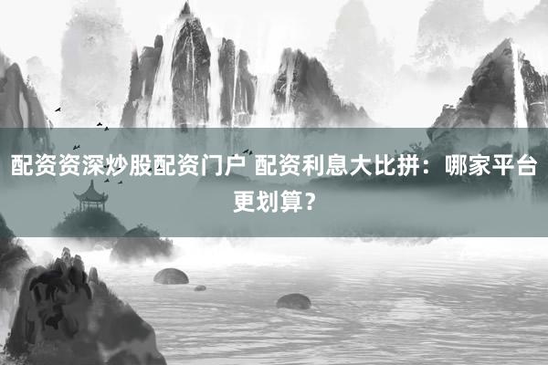 配资资深炒股配资门户 配资利息大比拼：哪家平台更划算？