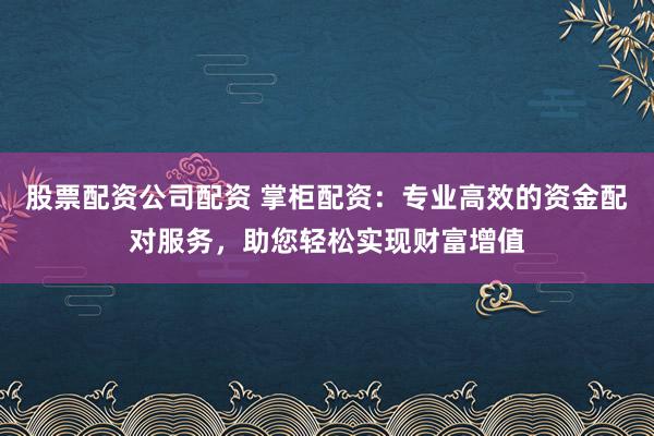 股票配资公司配资 掌柜配资：专业高效的资金配对服务，助您轻松实现财富增值
