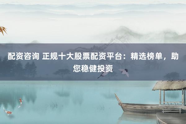配资咨询 正规十大股票配资平台：精选榜单，助您稳健投资
