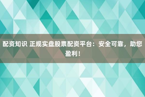 配资知识 正规实盘股票配资平台：安全可靠，助您盈利！