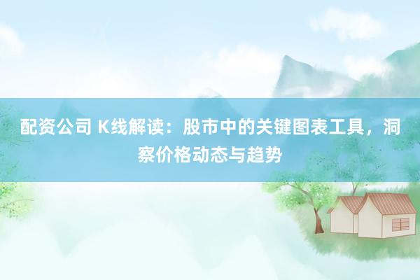 配资公司 K线解读：股市中的关键图表工具，洞察价格动态与趋势