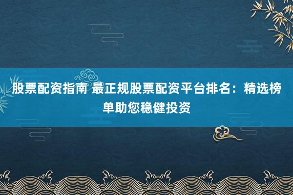股票配资指南 最正规股票配资平台排名：精选榜单助您稳健投资