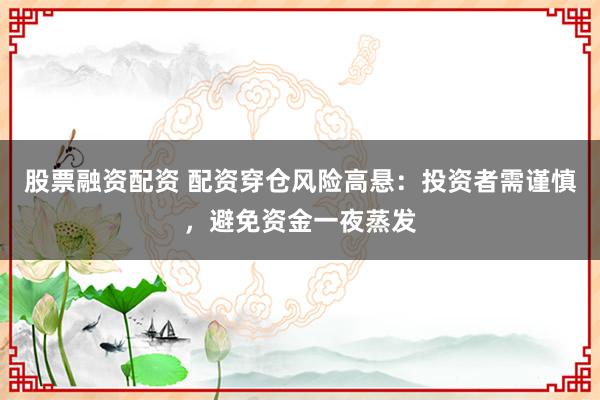 股票融资配资 配资穿仓风险高悬：投资者需谨慎，避免资金一夜蒸发