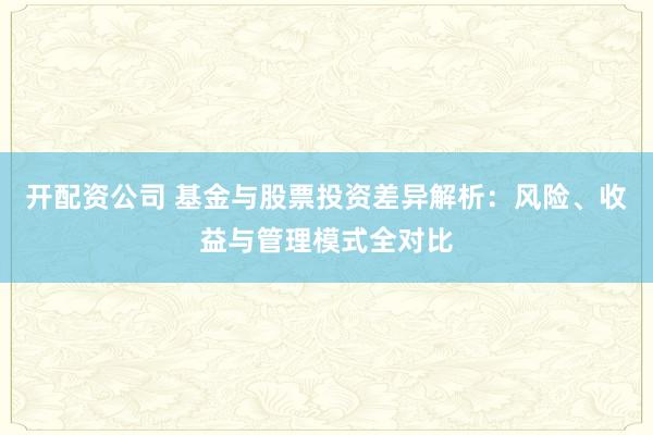 开配资公司 基金与股票投资差异解析：风险、收益与管理模式全对比