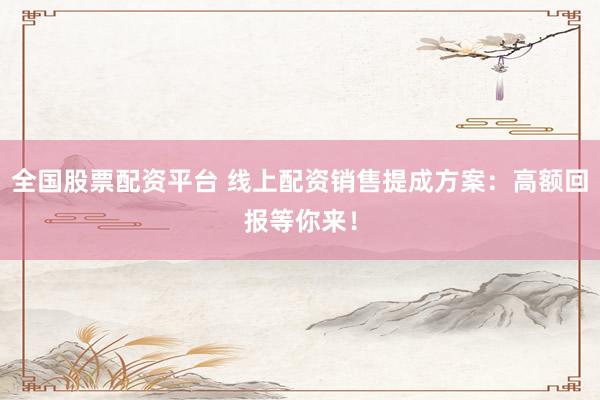 全国股票配资平台 线上配资销售提成方案：高额回报等你来！