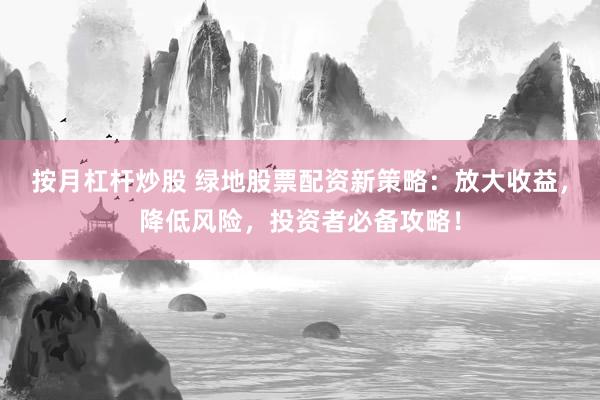 按月杠杆炒股 绿地股票配资新策略：放大收益，降低风险，投资者必备攻略！