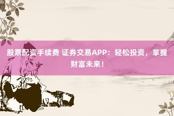 股票配资手续费 证券交易APP:轻松投资,掌握财富未来!